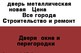 дверь металлическая новая › Цена ­ 11 000 - Все города Строительство и ремонт » Двери, окна и перегородки   